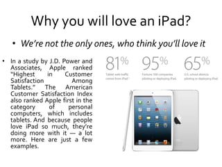 Why you will love an iPad?
   • We’re not the only ones, who think you’ll love it
• In a study by J.D. Power and
  Associates, Apple ranked
  “Highest     in     Customer
  Satisfaction          Among
  Tablets.” The American
  Customer Satisfaction Index
  also ranked Apple first in the
  category      of     personal
  computers, which includes
  tablets. And because people
  love iPad so much, they’re
  doing more with it — a lot
  more. Here are just a few
  examples.
 