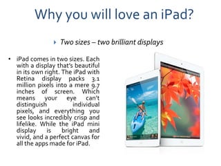 Why you will love an iPad?
                   Two sizes – two brilliant displays

• iPad comes in two sizes. Each
  with a display that’s beautiful
  in its own right. The iPad with
  Retina display packs 3.1
  million pixels into a mere 9.7
  inches of screen. Which
  means your eye can’t
  distinguish           individual
  pixels, and everything you
  see looks incredibly crisp and
  lifelike. While the iPad mini
  display     is    bright    and
  vivid, and a perfect canvas for
  all the apps made for iPad.
 