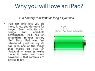 Why you will love an iPad?
              A battery that lasts as long as you will
• iPad not only lets you do
  more, it lets you do more for
  longer. Even with its slim
  design      and     incredible
  performance, iPad has an
  astounding 10-hour battery
  life.5 Since iPad was first
  introduced, great battery life
  has been one of the things
  that makes an iPad an
  iPad.And — even as we’ve
  made it faster and more
  powerful — that continues to
  be true today.
 