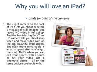 Why you will love an iPad?
                     Smile for both of the cameras
• The iSight camera on the back
  of iPad lets you shoot beautiful
  5-megapixel still images and
  record HD video in full 1080p.
  And the front-facing FaceTime
  HD camera lets you shoot 720p
  video and make video calls on
  the big, beautiful iPad screen.
  But even more remarkable is
  what happens after you’ve got
  the shot. That’s when you can
  edit your photos with a touch
  or cut your video into a
  cinematic classic — all on the
  same device you shot it with.
 
