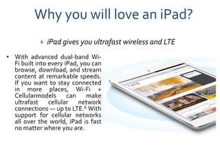 Why you will love an iPad?
               iPad gives you ultrafast wireless and LTE
• With advanced dual-band Wi-
  Fi built into every iPad, you can
  browse, download, and stream
  content at remarkable speeds.
  If you want to stay connected
  in more places, Wi-Fi +
  Cellularmodels can make
  ultrafast cellular network
  connections — up to LTE.6 With
  support for cellular networks
  all over the world, iPad is fast
  no matter where you are.
 