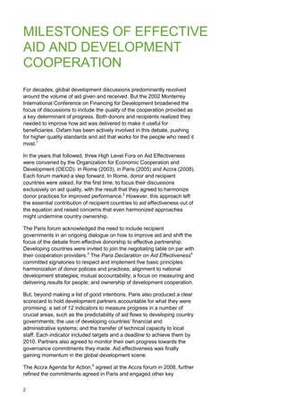2 
MILESTONES OF EFFECTIVE AID AND DEVELOPMENT COOPERATION 
For decades, global development discussions predominantly revolved around the volume of aid given and received. But the 2002 Monterrey International Conference on Financing for Development broadened the focus of discussions to include the quality of the cooperation provided as a key determinant of progress. Both donors and recipients realized they needed to improve how aid was delivered to make it useful for beneficiaries. Oxfam has been actively involved in this debate, pushing for higher quality standards and aid that works for the people who need it most.1 
In the years that followed, three High Level Fora on Aid Effectiveness were convened by the Organization for Economic Cooperation and Development (OECD): in Rome (2003), in Paris (2005) and Accra (2008). Each forum marked a step forward. In Rome, donor and recipient countries were asked, for the first time, to focus their discussions exclusively on aid quality, with the result that they agreed to harmonize donor practices for improved performance.2 However, this approach left the essential contribution of recipient countries to aid effectiveness out of the equation and raised concerns that even harmonized approaches might undermine country ownership. 
The Paris forum acknowledged the need to include recipient governments in an ongoing dialogue on how to improve aid and shift the focus of the debate from effective donorship to effective partnership. Developing countries were invited to join the negotiating table on par with their cooperation providers.3 The Paris Declaration on Aid Effectiveness4 committed signatories to respect and implement five basic principles: harmonization of donor policies and practices; alignment to national development strategies; mutual accountability; a focus on measuring and delivering results for people; and ownership of development cooperation. 
But, beyond making a list of good intentions, Paris also produced a clear scorecard to hold development partners accountable for what they were promising: a set of 12 indicators to measure progress in a number of crucial areas, such as the predictability of aid flows to developing country governments; the use of developing countries‟ financial and administrative systems; and the transfer of technical capacity to local staff. Each indicator included targets and a deadline to achieve them by 2010. Partners also agreed to monitor their own progress towards the governance commitments they made. Aid effectiveness was finally gaining momentum in the global development scene. 
The Accra Agenda for Action,5 agreed at the Accra forum in 2008, further refined the commitments agreed in Paris and engaged other key  