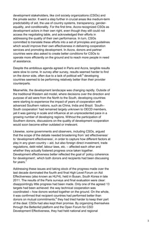 3 
development stakeholders, like civil society organizations (CSOs) and the private sector. It went a step further in crucial areas like medium-term predictability of aid, the use of country systems, transparency, gender- equality, and conditionality. For the first time, Accra recognized CSOs as development actors in their own right, even though they still could not access the negotiating table, and acknowledged their efforts in addressing the quality of their own performance. In turn, CSOs committed to translate these efforts into a set of principles and guidelines which would improve their own effectiveness in delivering cooperation services and promoting development. In Accra, donors and partner countries were also asked to create better conditions for CSOs to operate more efficiently on the ground and to reach more people in need of assistance. 
Despite the ambitious agenda agreed in Paris and Accra, tangible results were slow to come. In survey after survey, results seemed harder to find on the donor side, often due to a lack of political will;6 developing countries seemed to be performing relatively better than their provider counterparts. 
Meanwhile, the development landscape was changing rapidly. Outside of the traditional Western aid model, where decisions over the direction and purpose of aid were from the North to the South, developing countries were starting to experience the impact of years of cooperation with advanced Southern nations, such as China, India and Brazil. „South– South cooperation‟ had remained largely unknown to OECD members, yet it was gaining in scale and influence at an unprecedented pace in a growing number of developing regions. Without the participation of Southern donors, discussions on the quality of development cooperation would soon become either outdated or irrelevant. 
Likewise, some governments and observers, including CSOs, argued that the scope of the debate needed broadening from „aid effectiveness‟ to „development effectiveness‟, in order to capture how different factors at play in any given country – aid, but also foreign direct investment, trade regulations, debt relief, labour laws, etc. – affected each other and whether they actually fostered progress once taken together. Development effectiveness better reflected the goal of „policy coherence for development‟, which both donors and recipients had been discussing for years.7 
Addressing these issues and taking stock of the progress made over the last decade dominated the fourth and final High Level Forum on Aid Effectiveness (also known as HLF4), held in Busan, South Korea in late 2011. The results of the Paris surveys and final evaluation were clear: disappointingly little progress had been made. Only one of the agreed 13 targets had been achieved: the way technical cooperation was coordinated – how donors worked together on the ground. On the whole, it was confirmed that recipient countries had performed better than donors on mutual commitments;8 they had tried harder to keep their part of the deal. CSOs had also kept their promise. By organizing themselves through the BetterAid platform and the Open Forum for CSO Development Effectiveness, they had held national and regional  