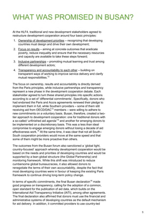 5 
WHAT WAS PROMISED IN BUSAN? 
At the HLF4, traditional and new development stakeholders agreed to restructure development cooperation around four basic principles: 
1. Ownership of development priorities – recognizing that developing countries must design and drive their own development; 
2. Focus on results – aiming at concrete outcomes that eradicate poverty, reduce inequality and ensure that the necessary resources and capacity are available to take these steps forward; 
3. Inclusive partnerships – promoting mutual learning and trust among different development actors; 
4. Transparency and accountability to each other – building on transparent ways of working to improve service delivery and clarify mutual responsibilities.12 
The focus on ownership, results and accountability is directly derived from the Paris principles, while inclusive partnerships and transparency represent a new phase in the development cooperation debate. Each stakeholder agreed to turn these shared principles into specific actions according to a set of „differential commitments‟. Specifically, donors who had endorsed the Paris and Accra agreements renewed their pledge to implement them in full, while Southern providers – some of them still receiving aid from OECD/DAC13 members – were willing to adhere to new commitments on a voluntary basis. Busan, therefore, created a two- tier approach to development cooperation: one for traditional donors with a so-called „unfinished aid agenda‟14 and another for emerging donors to be implemented on a discretionary basis. This was a less than ideal compromise to engage emerging donors without losing a decade of aid effectiveness work.15 At the same time, it was clear that not all South– South cooperation providers would move at the same speed and that some of them might be more proactive than others. 
The outcomes from the Busan forum also sanctioned a „global light, country-focused‟ approach whereby development cooperation would be based on the needs and priorities of developing countries and would be supported by a lean global structure (the Global Partnership) and monitoring framework. While this shift was introduced to reduce cumbersome global bureaucracies, it also allowed donors to renegotiate the terms of their own accountability, despite the fact that most developing countries were in favour of keeping the existing Paris framework to continue driving long-term policy change. 
In terms of specific commitments, the final Busan declaration16 made good progress on transparency, calling for the adoption of a common, open standard for the publication of aid data, which builds on the International Aid Transparency Initiative (IATI), among other agreements. The final declaration also affirmed that donors must use the financial and administrative systems of developing countries as the default mechanism for aid delivery. In addition, it committed providers to use country-led  