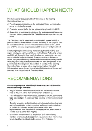 8 
WHAT SHOULD HAPPEN NEXT? 
Priority issues for discussion at the first meeting of the Steering Committee should be: 
a) Providing strategic direction to the joint support team on refining the global monitoring framework; 
b) Proposing an agenda for the first ministerial-level meeting in 2013; 
c) Suggesting a roadmap and pointing to the analysis needed to address the main challenges awaiting the Global Partnership over the next few years. 
The OECD and UNDP should ensure that the joint support team is in place to carry out its secretariat functions efficiently. In the long run, it will be crucial to clarify the specific roles and responsibilities of the OECD and UNDP in ensuring proper accountability at country and global level. 
Fine-tuning the global monitoring framework by the end of 2012 is an urgent priority and a primary challenge for the Global Partnership whose credibility will depend on how much development stakeholders are held accountable for implementing their Busan commitments. Research shows that global monitoring standards heavily influence the negotiation of country-level accountability frameworks and have a big impact on the performance of development stakeholders in-country.23 The Steering Committee has a strategic role to play in ensuring that the set of indicators that was endorsed in June is applied to traditional donors and gradually extended to other HLF4 stakeholders. 
RECOMMENDATIONS 
In finalizing the global monitoring framework Oxfam recommends that the Steering Committee: 
• Rely on inclusive frameworks that deliver the results which matter most to the poor, rather than to their donors (Indicator 1); 
• Take into account the different social, economic, cultural, political and legal factors at play in creating a CSO-enabling environment (Indicator 2);24 
• Consider strategies and policies that promote sustainable enterprises and high-quality jobs for the poorest parts of the population (Indicator 3). Oxfam recommends engaging in a conversation with representatives from the domestic private sector and trade unions at country level to gather their insights; 
• Support the implementation of a common, open transparency standard by ensuring that cooperation providers meet an intermediate target of publishing aid data by December 2013 (Indicator 4);  