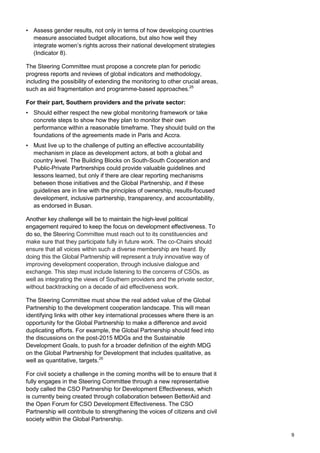 9 
• Assess gender results, not only in terms of how developing countries measure associated budget allocations, but also how well they integrate women‟s rights across their national development strategies (Indicator 8). 
The Steering Committee must propose a concrete plan for periodic progress reports and reviews of global indicators and methodology, including the possibility of extending the monitoring to other crucial areas, such as aid fragmentation and programme-based approaches.25 
For their part, Southern providers and the private sector: 
• Should either respect the new global monitoring framework or take concrete steps to show how they plan to monitor their own performance within a reasonable timeframe. They should build on the foundations of the agreements made in Paris and Accra. 
• Must live up to the challenge of putting an effective accountability mechanism in place as development actors, at both a global and country level. The Building Blocks on South-South Cooperation and Public-Private Partnerships could provide valuable guidelines and lessons learned, but only if there are clear reporting mechanisms between those initiatives and the Global Partnership, and if these guidelines are in line with the principles of ownership, results-focused development, inclusive partnership, transparency, and accountability, as endorsed in Busan. 
Another key challenge will be to maintain the high-level political engagement required to keep the focus on development effectiveness. To do so, the Steering Committee must reach out to its constituencies and make sure that they participate fully in future work. The co-Chairs should ensure that all voices within such a diverse membership are heard. By doing this the Global Partnership will represent a truly innovative way of improving development cooperation, through inclusive dialogue and exchange. This step must include listening to the concerns of CSOs, as well as integrating the views of Southern providers and the private sector, without backtracking on a decade of aid effectiveness work. 
The Steering Committee must show the real added value of the Global Partnership to the development cooperation landscape. This will mean identifying links with other key international processes where there is an opportunity for the Global Partnership to make a difference and avoid duplicating efforts. For example, the Global Partnership should feed into the discussions on the post-2015 MDGs and the Sustainable Development Goals, to push for a broader definition of the eighth MDG on the Global Partnership for Development that includes qualitative, as well as quantitative, targets.26 
For civil society a challenge in the coming months will be to ensure that it fully engages in the Steering Committee through a new representative body called the CSO Partnership for Development Effectiveness, which is currently being created through collaboration between BetterAid and the Open Forum for CSO Development Effectiveness. The CSO Partnership will contribute to strengthening the voices of citizens and civil society within the Global Partnership.  