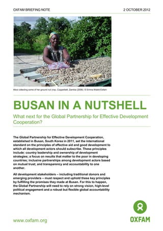 OXFAM BRIEFING NOTE 2 OCTOBER 2012 
www.oxfam.org 
Alice collecting some of her ground nut crop, Copperbelt, Zambia (2006). © Emma Walsh/Oxfam BUSAN IN A NUTSHELL What next for the Global Partnership for Effective Development Cooperation? 
The Global Partnership for Effective Development Cooperation, established in Busan, South Korea in 2011, set the international standard on the principles of effective aid and good development to which all development actors should subscribe. These principles include: country leadership and ownership of development strategies; a focus on results that matter to the poor in developing countries; inclusive partnerships among development actors based on mutual trust; and transparency and accountability to one another. 
All development stakeholders – including traditional donors and emerging providers – must respect and uphold these key principles by fulfilling the promises they made at Busan. For this to happen, the Global Partnership will need to rely on strong vision, high-level political engagement and a robust but flexible global accountability mechanism.  