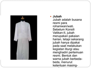  Jubah
Jubah adalah busana
resmi para
rohaniwan/wati.
Sebelum Konsili
Vatikan-II, jubah
merupakan pakaian
harian, tetapi sekarang
jubah hanya dipakai
pada saat melakukan
kegiatan liturgi atau
menghadiri pertemuan
resmi. Bentuk dan
warna jubah berbeda-
beda, menurut
ketentuan masing-
 
