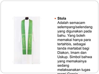  Stola
Adalah semacam
selempang/selendang
yang digunakan pada
bahu. Yang boleh
memakai hanya para
tertahbis, sebagai
tanda martabat bagi
Diakon, Imam dan
Uskup. Simbol bahwa
yang memakainya
sedang
melaksanakan tugas
 