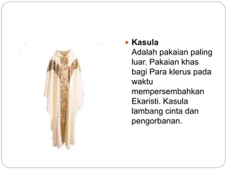  Kasula
Adalah pakaian paling
luar. Pakaian khas
bagi Para klerus pada
waktu
mempersembahkan
Ekaristi. Kasula
lambang cinta dan
pengorbanan.
 