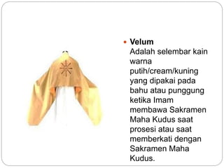  Velum
Adalah selembar kain
warna
putih/cream/kuning
yang dipakai pada
bahu atau punggung
ketika Imam
membawa Sakramen
Maha Kudus saat
prosesi atau saat
memberkati dengan
Sakramen Maha
Kudus.
 
