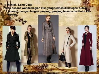 4. Mantel / Long Coat
Yaitu busana wanita bagian atas yang termasuk kategori outer
(luaran), dengan lengan panjang, panjang busana dari lutut ke
bawah.
 