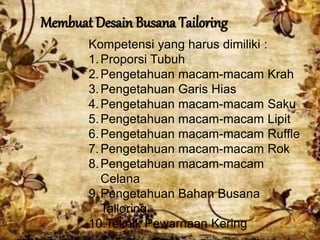 Membuat Desain Busana Tailoring
Kompetensi yang harus dimiliki :
1.Proporsi Tubuh
2.Pengetahuan macam-macam Krah
3.Pengetahuan Garis Hias
4.Pengetahuan macam-macam Saku
5.Pengetahuan macam-macam Lipit
6.Pengetahuan macam-macam Ruffle
7.Pengetahuan macam-macam Rok
8.Pengetahuan macam-macam
Celana
9.Pengetahuan Bahan Busana
Tailoring
10.Teknik Pewarnaan Kering
 