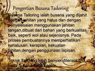Pengertian Busana Tailoring
Busana Tailoring ialah busana yang dijahit
dengan jahitan yang halus dan dengan
penyelesaian menggunakan jahitan
tangan,dibuat dari bahan yang berkualitas
baik, seperti wol atau sejenisnya. Pada
proses pembuatannya memperhatikan
kehalusan, kerapian, kekuatan
jahitan,dengan penggunaan lapisan.
Teknik Tailoring lebih banyak diterapkan
pada busana kerja kantor.
 