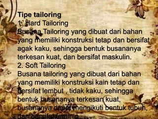 Tipe tailoring
1. Hard Tailoring
Busana Tailoring yang dibuat dari bahan
yang memiliki konstruksi tetap dan bersifat
agak kaku, sehingga bentuk busananya
terkesan kuat, dan bersifat maskulin.
2. Soft Tailoring
Busana tailoring yang dibuat dari bahan
yang memiliki konstruksi kain tetap dan
bersifat lembut , tidak kaku, sehingga
bentuk busananya terkesan kuat,
busananya dapat mengikuti bentuk tubuh,
dan bersifat feminin
 
