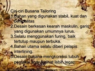 Ciri-ciri Busana Tailoring
1.Bahan yang digunakan stabil, kuat dan
berkualitas
2.Desain berkesan kearah maskulin, garis
yang digunakan umumnya lurus.
3.Selalu menggunakan furing, baik
tertutup maupun terbuka.
4.Bahan utama selalu diberi pelapis
interlining.
5.Desain busana mengkoreksi tubuh
pemakai agar terlihat lebih tegap.
 