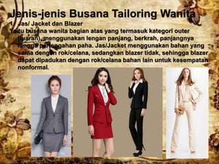 Jenis-jenis Busana Tailoring Wanita
1. Jas/ Jacket dan Blazer
Yaitu busana wanita bagian atas yang termasuk kategori outer
(luaran), menggunakan lengan panjang, berkrah, panjangnya
hingga pertengahan paha. Jas/Jacket menggunakan bahan yang
sama dengan rok/celana, sedangkan blazer tidak, sehingga blazer
dapat dipadukan dengan rok/celana bahan lain untuk kesempatan
nonformal.
 