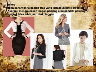 2. Bolero
Yaitu busana wanita bagian atas yang termasuk kategori outer
(luaran), menggunakan lengan panjang atau pendek, panjang
busana tidak lebih jauh dari pinggang.
 