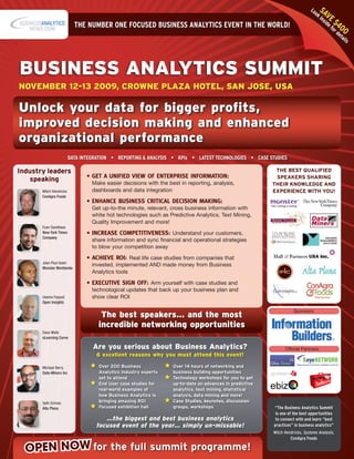 Lo     SA
                                                                                                                                 oki   V
                                                                                                                                     n E
                                                                                                                                          e f $4
                                                                                                                                       sid
                           THE NUMBER ONE FOCUSED BUSINESS ANALYTICS EVENT IN THE WORLD!                                                     or 00
                                                                                                                                               de
                                                                                                                                                 ta
                                                                                                                                                    ils




Business AnAlytics summit
novemBer 12-13 2009, crowne plAzA hotel, sAn jose, usA

unlock your data for bigger profits,
improved decision making and enhanced
organizational performance
                         DATA INTEgRATION • REpORTINg & ANALYSIS • KpIs • LATEST TECHNOLOgIES • CASE STUDIES

Industry leaders                                                                                           THE BEST QUALIFIED
                                •	GET	A	UNIFIED	VIEW	OF	ENTERPRISE	INFORMATION:		                          SPEAKERS SHARING
   speaking                       Make easier decisions with the best in reporting, analysis,             THEIR KNOWLEDGE AND
       Mitch Hendricks            dashboards and data integration                                         EXPERIENCE WITH YOU!
       ConAgra Foods
                                •	ENHANCE	BUSINESS	CRITICAL	DECISION	MAKING:		
                                  Get up-to-the minute, relevant, cross business information with
                                  white hot technologies such as Predictive Analytics, Text Mining,
                                  Quality Improvement and more!
       Evan Sandhaus
       New York Times           •	INCREASE	COMPETITIVENESS:	 Understand your customers,
       Company
                                  share information and sync financial and operational strategies
                                  to blow your competition away

                                •	ACHIEVE	ROI:	 Real life case studies from companies that
       Jean-Paul Isson
                                  invested, implemented AND made money from Business
       Monster Worldwide
                                  Analytics tools

                                •	EXECUTIVE	SIGN	OFF:	 Arm yourself with case studies and
                                  technological updates that back up your business plan and
       Usama Fayyad               show clear ROI
       Open Insights

                                                                                                                     Sponsors:
                                     the best speakers... and the most
                                    incredible networking opportunities
       Dave Wells
       eLearning Curve

                                  Are you serious about Business Analytics?                                     Official Partners:
                                   6 excellent reasons why you must attend this event!

       Michael Berry                Over 200 Business              Over 14 hours of networking and
       Data-Miners Inc              Analytics industry experts     business building opportunities
                                    set to attend                  Technology workshops for you to get
                                    End User case studies for      up-to-date on advances in predictive
                                    real-world examples of         analytics, text mining, statistical
                                    how Business Analytics is      analysis, data mining and more!
       Seth Grimes                  bringing amazing ROI           Case Studies, keynotes, discussion
       Alta Plana                   Focused exhibition hall        groups, workshops                      “The Business Analytics Summit
                                                                                                           is one of the best opportunities
                                      …the biggest and best business analytics                             to connect with and learn “best
                                   focused event of the year… simply un-missable!                         practices” in business analytics”
                                                                                                          Mitch Hendricks, Systems Analysts,
                                                                                                                   ConAgra Foods

  OPEN NOW for the full summit programme!
 