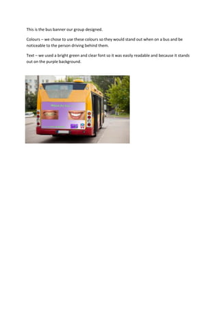 This is the bus banner our group designed.
Colours – we chose to use these colours so they would stand out when on a bus and be
noticeable to the person driving behind them.
Text – we used a bright green and clear font so it was easily readable and because it stands
out on the purple background.
 