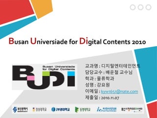 Busan Universiade for Digital Contents 2010
교과명 : 디지털엔터테인먼트
담당교수 : 배운철 교수님
학과 : 물류학과
성명 : 강요원
이메일 : kyw1651@nate.com
제출일 : 2010.11.07
 