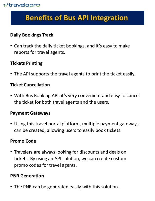 Benefits of Bus API Integration
Daily Bookings Track
• Can track the daily ticket bookings, and it’s easy to make
reports for travel agents.
Tickets Printing
• The API supports the travel agents to print the ticket easily.
Ticket Cancellation
• With Bus Booking API, it’s very convenient and easy to cancel
the ticket for both travel agents and the users.
Payment Gateways
• Using this travel portal platform, multiple payment gateways
can be created, allowing users to easily book tickets.
Promo Code
• Travelers are always looking for discounts and deals on
tickets. By using an API solution, we can create custom
promo codes for travel agents.
PNR Generation
• The PNR can be generated easily with this solution.
 