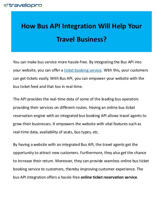 How Bus API Integration Will Help Your
Travel Business?
You can make bus service more hassle-free. By integrating the Bus API into
your website, you can offer a ticket booking service. With this, your customers
can get tickets easily. With Bus API, you can empower your website with the
bus ticket feed and that too in real-time.
The API provides the real-time data of some of the leading bus operators
providing their services on different routes. Having an online bus ticket
reservation engine with an integrated bus booking API allows travel agents to
grow their businesses. It empowers the website with vital features such as
real-time data, availability of seats, bus types, etc.
By having a website with an integrated Bus API, the travel agents get the
opportunity to attract new customers. Furthermore, they also get the chance
to increase their return. Moreover, they can provide seamless online bus ticket
booking service to customers, thereby improving customer experience. The
bus API integration offers a hassle-free online ticket reservation service.
 