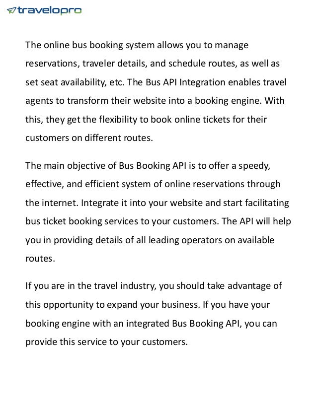 The online bus booking system allows you to manage
reservations, traveler details, and schedule routes, as well as
set seat availability, etc. The Bus API Integration enables travel
agents to transform their website into a booking engine. With
this, they get the flexibility to book online tickets for their
customers on different routes.
The main objective of Bus Booking API is to offer a speedy,
effective, and efficient system of online reservations through
the internet. Integrate it into your website and start facilitating
bus ticket booking services to your customers. The API will help
you in providing details of all leading operators on available
routes.
If you are in the travel industry, you should take advantage of
this opportunity to expand your business. If you have your
booking engine with an integrated Bus Booking API, you can
provide this service to your customers.
 