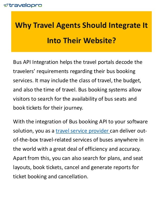 Why Travel Agents Should Integrate It
Into Their Website?
Bus API Integration helps the travel portals decode the
travelers’ requirements regarding their bus booking
services. It may include the class of travel, the budget,
and also the time of travel. Bus booking systems allow
visitors to search for the availability of bus seats and
book tickets for their journey.
With the integration of Bus booking API to your software
solution, you as a travel service provider can deliver out-
of-the-box travel-related services of buses anywhere in
the world with a great deal of efficiency and accuracy.
Apart from this, you can also search for plans, and seat
layouts, book tickets, cancel and generate reports for
ticket booking and cancellation.
 