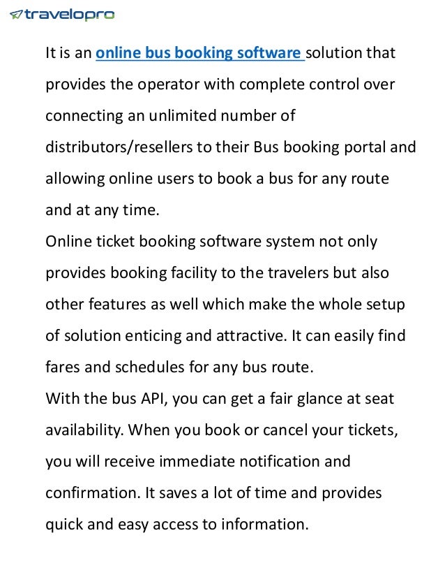 It is an online bus booking software solution that
provides the operator with complete control over
connecting an unlimited number of
distributors/resellers to their Bus booking portal and
allowing online users to book a bus for any route
and at any time.
Online ticket booking software system not only
provides booking facility to the travelers but also
other features as well which make the whole setup
of solution enticing and attractive. It can easily find
fares and schedules for any bus route.
With the bus API, you can get a fair glance at seat
availability. When you book or cancel your tickets,
you will receive immediate notification and
confirmation. It saves a lot of time and provides
quick and easy access to information.
 