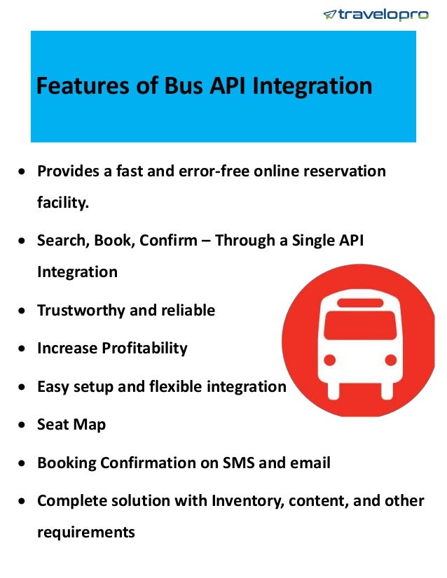 Features of Bus API Integration
 Provides a fast and error-free online reservation
facility.
 Search, Book, Confirm – Through a Single API
Integration
 Trustworthy and reliable
 Increase Profitability
 Easy setup and flexible integration
 Seat Map
 Booking Confirmation on SMS and email
 Complete solution with Inventory, content, and other
requirements
 