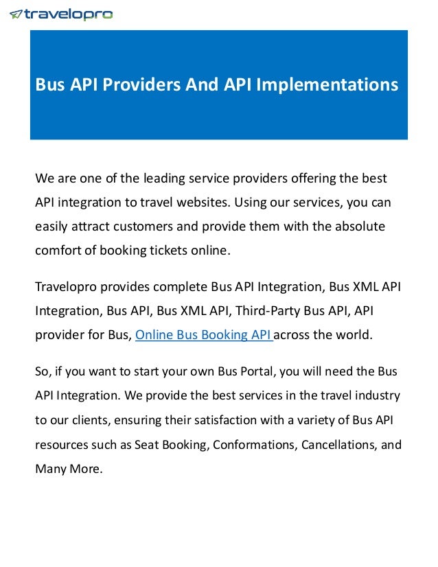 Bus API Providers And API Implementations
We are one of the leading service providers offering the best
API integration to travel websites. Using our services, you can
easily attract customers and provide them with the absolute
comfort of booking tickets online.
Travelopro provides complete Bus API Integration, Bus XML API
Integration, Bus API, Bus XML API, Third-Party Bus API, API
provider for Bus, Online Bus Booking API across the world.
So, if you want to start your own Bus Portal, you will need the Bus
API Integration. We provide the best services in the travel industry
to our clients, ensuring their satisfaction with a variety of Bus API
resources such as Seat Booking, Conformations, Cancellations, and
Many More.
 