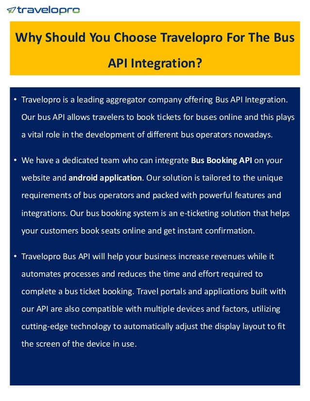 Why Should You Choose Travelopro For The Bus
API Integration?
• Travelopro is a leading aggregator company offering Bus API Integration.
Our bus API allows travelers to book tickets for buses online and this plays
a vital role in the development of different bus operators nowadays.
• We have a dedicated team who can integrate Bus Booking API on your
website and android application. Our solution is tailored to the unique
requirements of bus operators and packed with powerful features and
integrations. Our bus booking system is an e-ticketing solution that helps
your customers book seats online and get instant confirmation.
• Travelopro Bus API will help your business increase revenues while it
automates processes and reduces the time and effort required to
complete a bus ticket booking. Travel portals and applications built with
our API are also compatible with multiple devices and factors, utilizing
cutting-edge technology to automatically adjust the display layout to fit
the screen of the device in use.
 
