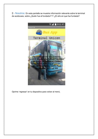 2.- Nosotros: En esta pantalla se muestra información relevante sobre la terminal
de autobuses, sobre ¿Quién fue el fundador? Y ¿El año en que fue fundada?
Oprime ‘regresar’ en tu dispositivo para volver al menú.
 