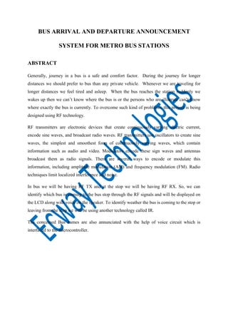 BUS ARRIVAL AND DEPARTURE ANNOUNCEMENT
SYSTEM FOR METRO BUS STATIONS
ABSTRACT
Generally, journey in a bus is a safe and comfort factor. During the journey for longer
distances we should prefer to bus than any private vehicle. Whenever we are traveling for
longer distances we feel tired and asleep. When the bus reaches the station suddenly we
wakes up then we can’t know where the bus is or the persons who are illiterate can’t know
where exactly the bus is currently. To overcome such kind of problems, this project is being
designed using RF technology.
RF transmitters are electronic devices that create continuously varying electric current,
encode sine waves, and broadcast radio waves. RF transmitters use oscillators to create sine
waves, the simplest and smoothest form of continuously varying waves, which contain
information such as audio and video. Modulators encode these sign waves and antennas
broadcast them as radio signals. There are several ways to encode or modulate this
information, including amplitude modulation (AM) and frequency modulation (FM). Radio
techniques limit localized interference and noise.
In bus we will be having RF TX and at the stop we will be having RF RX. So, we can
identify which bus is coming to the bus stop through the RF signals and will be displayed on
the LCD along with voice on the speaker. To identify weather the bus is coming to the stop or
leaving from the stop we will be using another technology called IR.
The concerned Bus names are also annunciated with the help of voice circuit which is
interfaced to the microcontroller.

 