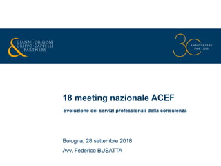 18 meeting nazionale ACEF
Bologna, 28 settembre 2018
Avv. Federico BUSATTA
Evoluzione dei servizi professionali della consulenza
 