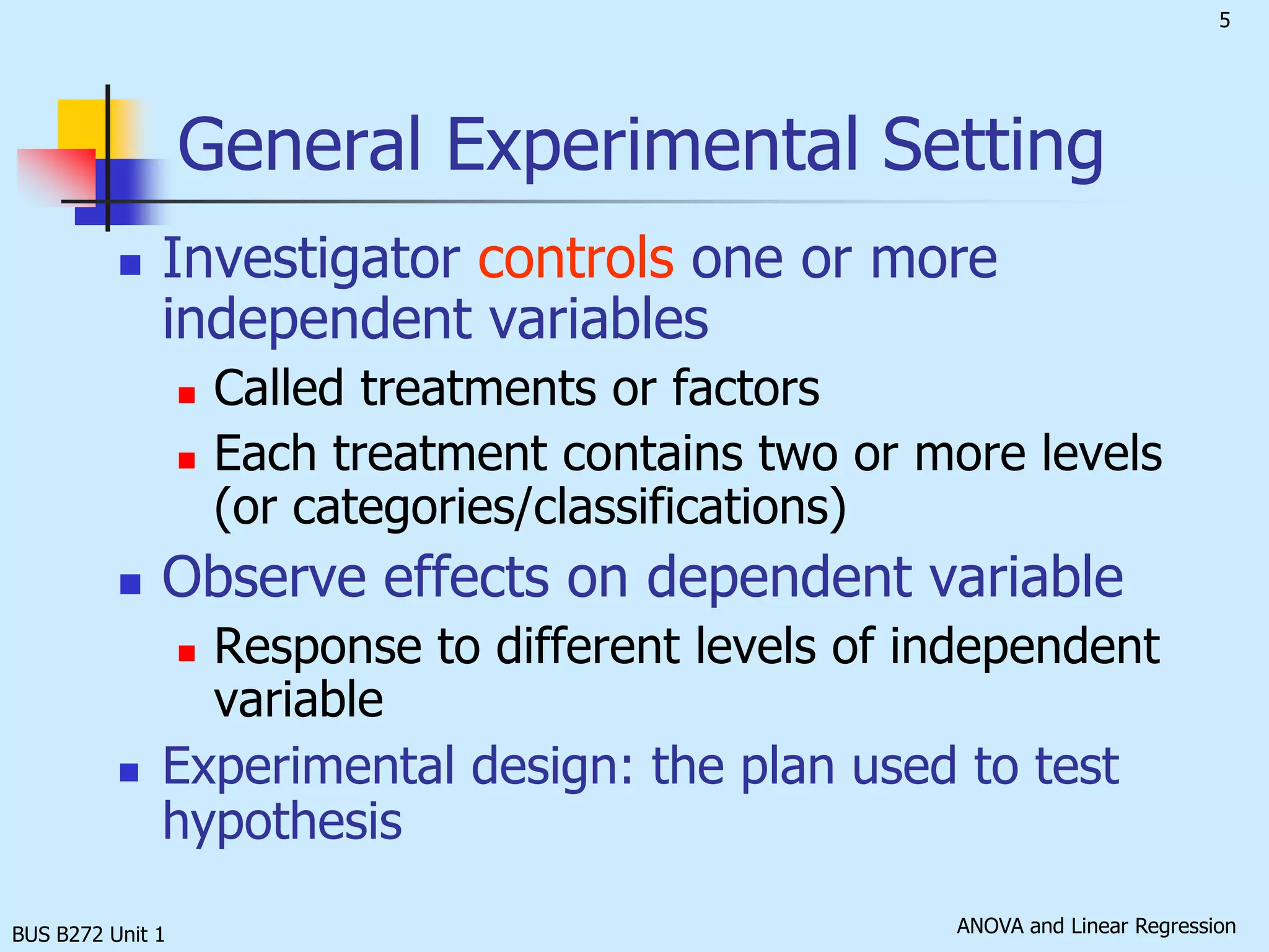 BUS B272 Unit 1General Experimental SettingInvestigator controls one or more independent variablesCalled treatments or factorsEach treatment contains two or more levels (or categories/classifications)Observe effects on dependent variableResponse to different levels of independent variableExperimental design: the plan used to test hypothesis