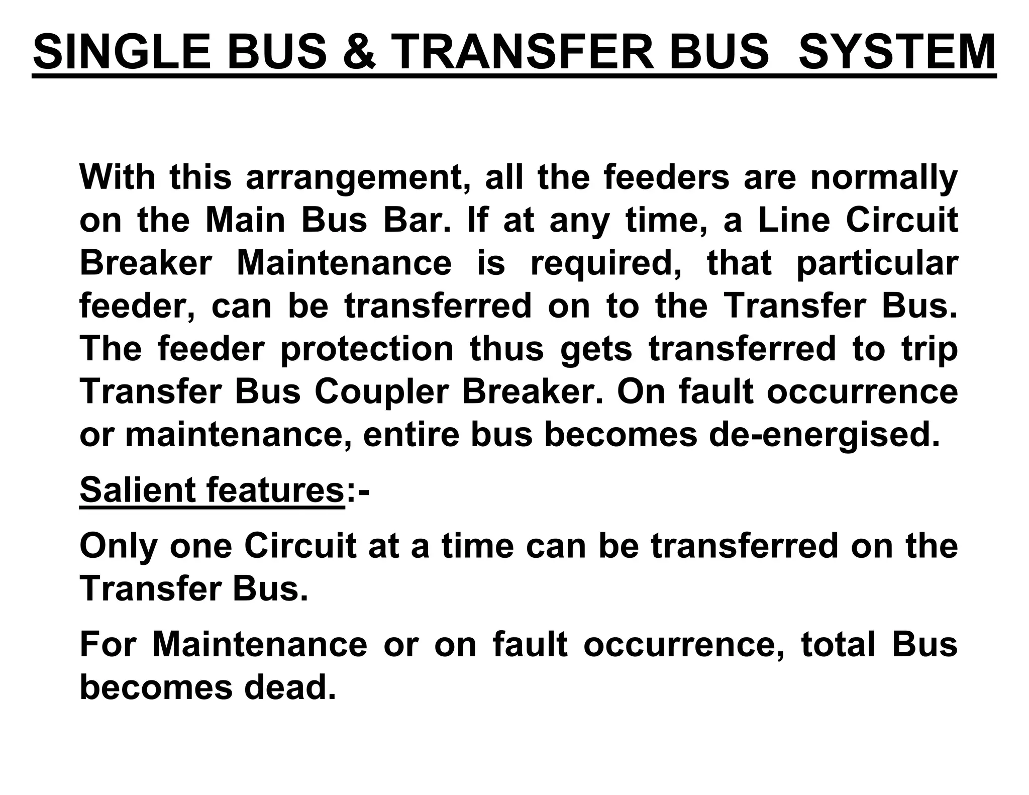 SINGLE BUS & TRANSFER BUS SYSTEM
With this arrangement, all the feeders are normally
on the Main Bus Bar. If at any time, a Line Circuit
Breaker Maintenance is required, that particular
feeder, can be transferred on to the Transfer Bus.
The feeder protection thus gets transferred to trip
Transfer Bus Coupler Breaker. On fault occurrence
or maintenance, entire bus becomes de-energised.
Salient features:-
Only one Circuit at a time can be transferred on the
Transfer Bus.
For Maintenance or on fault occurrence, total Bus
becomes dead.
 