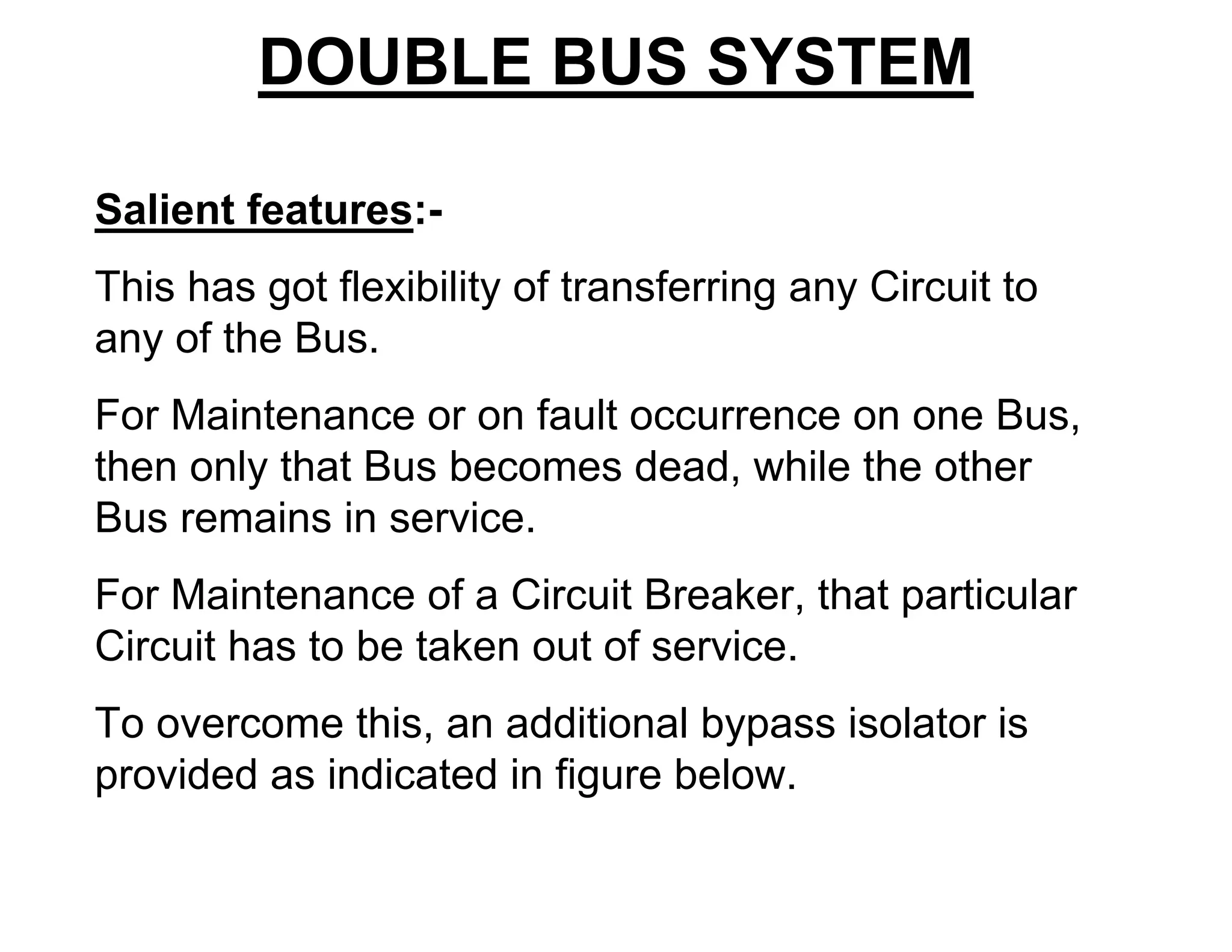DOUBLE BUS SYSTEM
Salient features:-
This has got flexibility of transferring any Circuit to
any of the Bus.
For Maintenance or on fault occurrence on one Bus,
then only that Bus becomes dead, while the other
Bus remains in service.
For Maintenance of a Circuit Breaker, that particular
Circuit has to be taken out of service.
To overcome this, an additional bypass isolator is
provided as indicated in figure below.
 