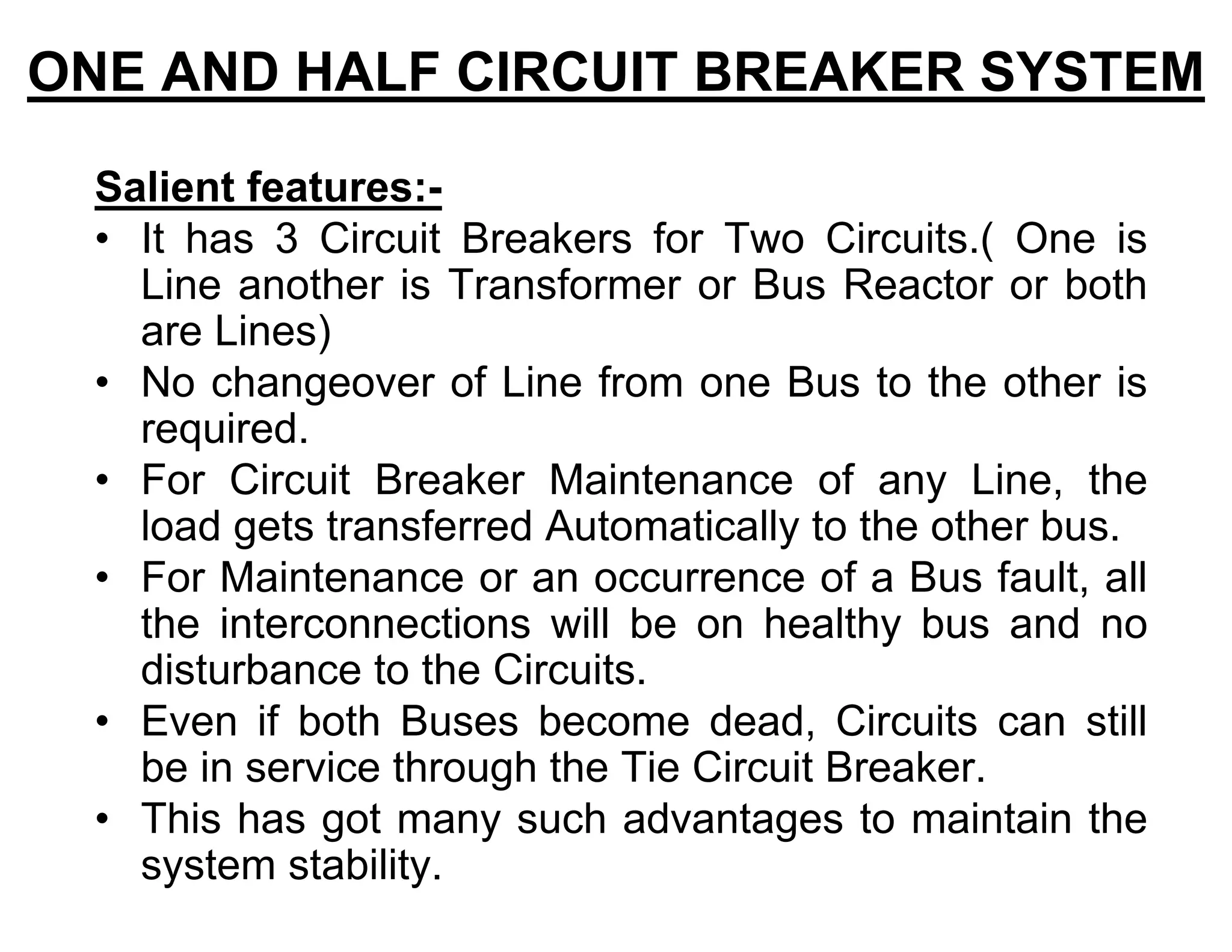 Salient features:-
• It has 3 Circuit Breakers for Two Circuits.( One is
Line another is Transformer or Bus Reactor or both
are Lines)
• No changeover of Line from one Bus to the other is
required.
• For Circuit Breaker Maintenance of any Line, the
load gets transferred Automatically to the other bus.
• For Maintenance or an occurrence of a Bus fault, all
the interconnections will be on healthy bus and no
disturbance to the Circuits.
• Even if both Buses become dead, Circuits can still
be in service through the Tie Circuit Breaker.
• This has got many such advantages to maintain the
system stability.
ONE AND HALF CIRCUIT BREAKER SYSTEM
 