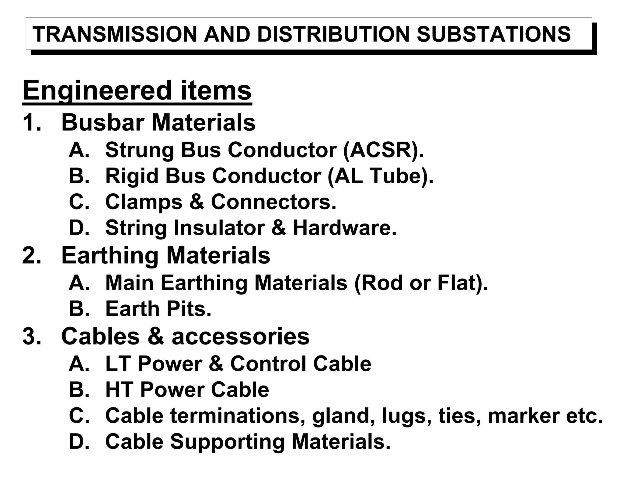TRANSMISSION AND DISTRIBUTION SUBSTATIONS
Engineered items
1. Busbar Materials
A. Strung Bus Conductor (ACSR).
B. Rigid Bus Conductor (AL Tube).
C. Clamps & Connectors.
D. String Insulator & Hardware.
2. Earthing Materials
A. Main Earthing Materials (Rod or Flat).
B. Earth Pits.
3. Cables & accessories
A. LT Power & Control Cable
B. HT Power Cable
C. Cable terminations, gland, lugs, ties, marker etc.
D. Cable Supporting Materials.
 