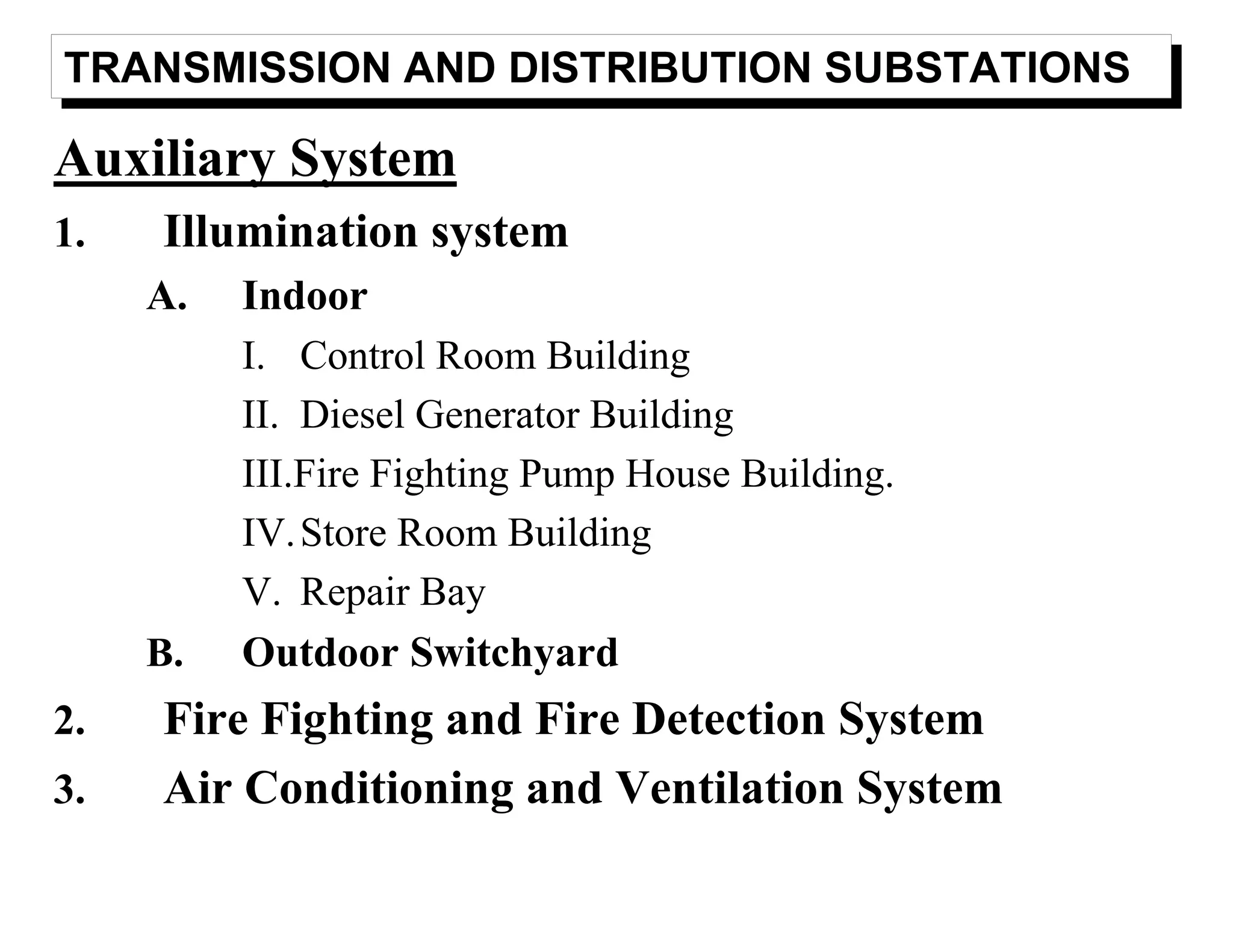TRANSMISSION AND DISTRIBUTION SUBSTATIONS
Auxiliary System
1. Illumination system
A. Indoor
I. Control Room Building
II. Diesel Generator Building
III.Fire Fighting Pump House Building.
IV.Store Room Building
V. Repair Bay
B. Outdoor Switchyard
2. Fire Fighting and Fire Detection System
3. Air Conditioning and Ventilation System
 