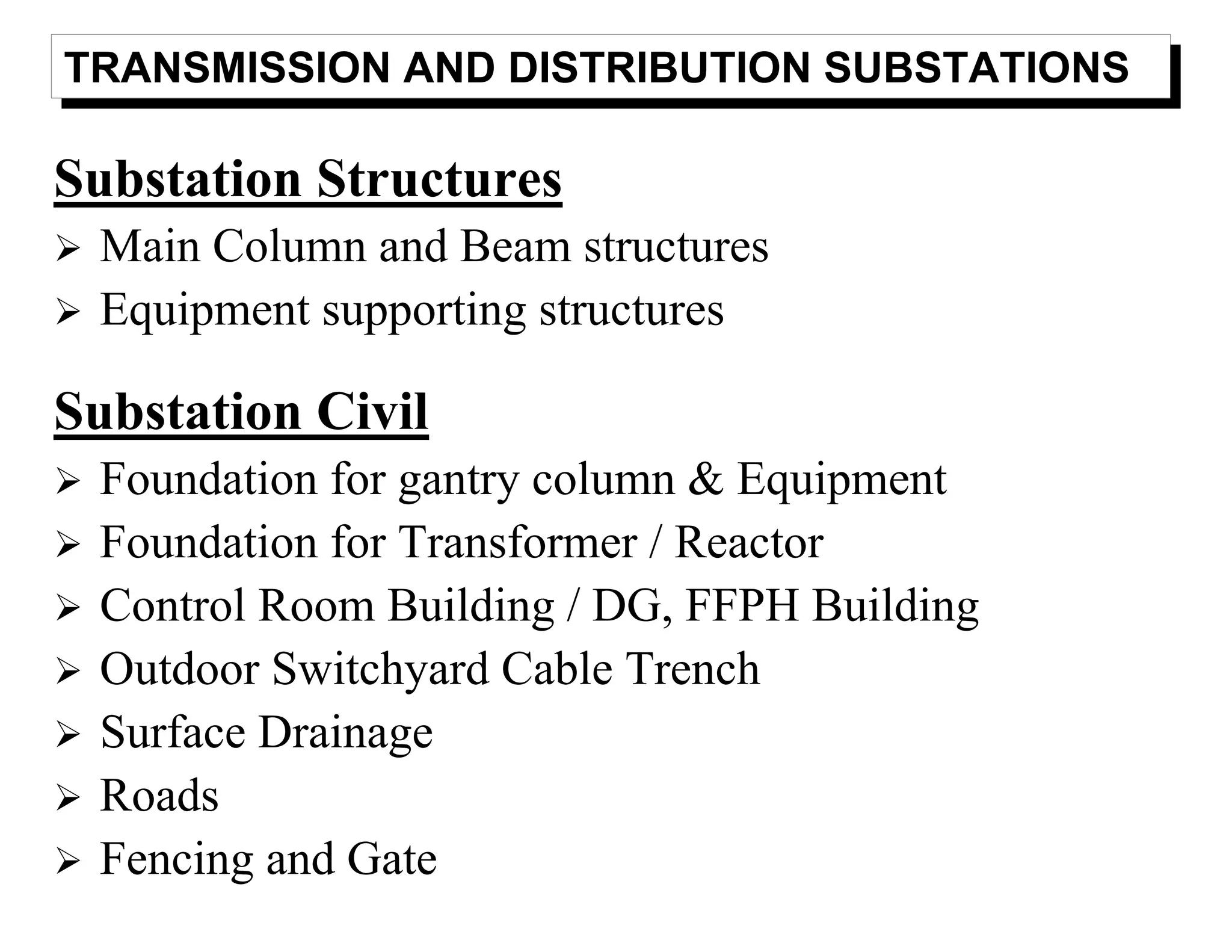 TRANSMISSION AND DISTRIBUTION SUBSTATIONS
Substation Structures
Main Column and Beam structures
Equipment supporting structures
Substation Civil
Foundation for gantry column & Equipment
Foundation for Transformer / Reactor
Control Room Building / DG, FFPH Building
Outdoor Switchyard Cable Trench
Surface Drainage
Roads
Fencing and Gate
 