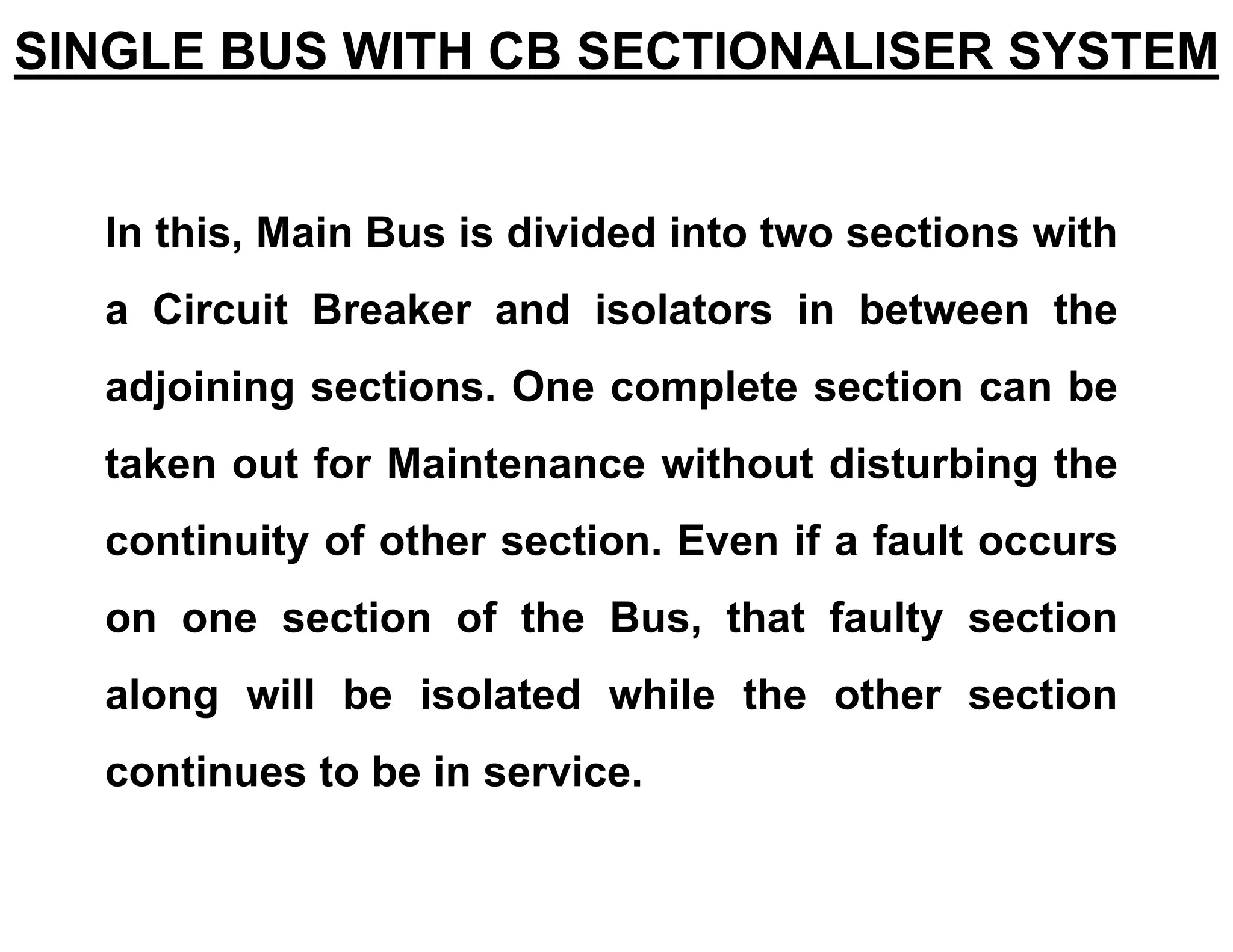 In this, Main Bus is divided into two sections with
a Circuit Breaker and isolators in between the
adjoining sections. One complete section can be
taken out for Maintenance without disturbing the
continuity of other section. Even if a fault occurs
on one section of the Bus, that faulty section
along will be isolated while the other section
continues to be in service.
SINGLE BUS WITH CB SECTIONALISER SYSTEM
 