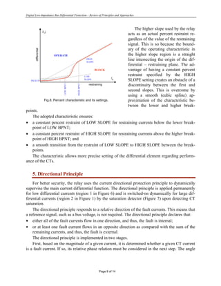 Digital Low-Impedance Bus Differential Protection – Review of Principles and Approaches
Page 8 of 14
The higher slope used by the relay
acts as an actual percent restraint re-
gardless of the value of the restraining
signal. This is so because the bound-
ary of the operating characteristic in
the higher slope region is a straight
line intersecting the origin of the dif-
ferential – restraining plane. The ad-
vantage of having a constant percent
restraint specified by the HIGH
SLOPE setting creates an obstacle of a
discontinuity between the first and
second slopes. This is overcome by
using a smooth (cubic spline) ap-
proximation of the characteristic be-
tween the lower and higher break-
points.
The adopted characteristic ensures:
• a constant percent restraint of LOW SLOPE for restraining currents below the lower break-
point of LOW BPNT;
• a constant percent restraint of HIGH SLOPE for restraining currents above the higher break-
point of HIGH BPNT; and
• a smooth transition from the restraint of LOW SLOPE to HIGH SLOPE between the break-
points.
The characteristic allows more precise setting of the differential element regarding perform-
ance of the CTs.
5. Directional Principle
For better security, the relay uses the current directional protection principle to dynamically
supervise the main current differential function. The directional principle is applied permanently
for low differential currents (region 1 in Figure 6) and is switched-on dynamically for large dif-
ferential currents (region 2 in Figure 1) by the saturation detector (Figure 7) upon detecting CT
saturation.
The directional principle responds to a relative direction of the fault currents. This means that
a reference signal, such as a bus voltage, is not required. The directional principle declares that:
• either all of the fault currents flow in one direction, and thus, the fault is internal;
• or at least one fault current flows in an opposite direction as compared with the sum of the
remaining currents, and thus, the fault is external.
The directional principle is implemented in two stages.
First, based on the magnitude of a given current, it is determined whether a given CT current
is a fault current. If so, its relative phase relation must be considered in the next step. The angle
differential
restraining
LOW
SLOPE
OPERATE
BLOCK
IR
|ID
|
HIGH
SLOPE
LOW
BPNT
HIGH
BPNT
PICKUP
Fig.8. Percent characteristic and its settings.
 