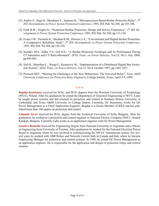 Digital Low-Impedance Bus Differential Protection – Review of Principles and Approaches
Page 12 of 14
[2] Andow F., Suga N., Murakami Y., Inamura K., “Microprocessor-Based Busbar Protection Relay”, 5th
IEE Developments in Power System Protection Conference, 1993, IEE Pub. No.368, pp.103-106.
[3] Funk H.W., Ziegler G., “Numerical Busbar Protection, Design and Service Experience”, 5th
IEE De-
velopments in Power System Protection Conference, 1993, IEE Pub. No.368, pp.131-134.
[4] Evans J.W., Parmella R., Sheahan K.M., Downes J.A., “Conventional and Digital Busbar Protection:
A Comparative Reliability Study”, 5th
IEE Developments in Power System Protection Conference,
1993, IEE Pub. No.368, pp.126-130.
[5] Sachdev M.S., Sidhu T.S., Gill H.S., “A Busbar Protection Technique and its Performance During
CT Saturation and CT Ratio-Mismatch”, IEEE Trans. on Power Delivery, Vol.15, No.3, July 2000,
pp.895-901.
[6] Jiali H., Shanshan L., Wang G., Kezunovic M., “Implementation of a Distributed Digital Bus Protec-
tion System”, IEEE Trans. on Power Delivery, Vol.12, No.4, October 1997, pp.1445-1451.
[7] Pozzuoli M.P., “Meeting the Challenges of the New Millennium: The Universal Relay”, Texas A&M
University Conference for Protective Relay Engineers, College Station, Texas, April 5-8, 1999.
L L L
Bogdan Kasztenny received his M.Sc. and Ph.D. degrees from the Wroclaw University of Technology
(WUT), Poland. After his graduation he joined the Department of Electrical Engineering of WUT. Later
he taught power systems and did research in protection and control at Southern Illinois University in
Carbondale and Texas A&M University in College Station. Currently, Dr. Kasztenny works for GE
Power Management as a Chief Application Engineer. Bogdan is a Senior Member of IEEE and has pub-
lished more than 100 papers on protection and control.
Lubomir Sevov received his M.Sc. degree from the Technical University of Sofia, Bulgaria. After his
graduation, he worked as a protection and control engineer in National Electric Company (NEC) - branch
Kurdjali, Bulgaria. Currently Lubo works as an application engineer with GE Power Management.
Gustavo Brunello received his Engineering Degree from National University in Argentina and a Master
in Engineering from University of Toronto. After graduation he worked for the National Electrical Power
Board in Argentina where he was involved in commissioning the 500 kV transmission system. For sev-
eral years he worked with ABB Relays and Network Control both in Canada and Italy where he became
Engineering Manager for protection and control systems. In 1999, he joined GE Power Management as
an application engineer. He is responsible for the application and design of protection relays and control
systems.
 