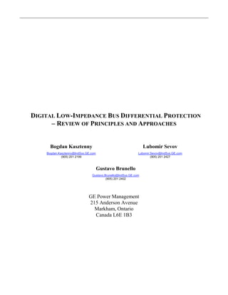 DIGITAL LOW-IMPEDANCE BUS DIFFERENTIAL PROTECTION
– REVIEW OF PRINCIPLES AND APPROACHES
Bogdan Kasztenny
Bogdan.Kasztenny@IndSys.GE.com
(905) 201 2199
Lubomir Sevov
Lubomir.Sevov@IndSys.GE.com
(905) 201 2427
Gustavo Brunello
Gustavo.Brunello@IndSys.GE.com
(905) 201 2402
GE Power Management
215 Anderson Avenue
Markham, Ontario
Canada L6E 1B3
 