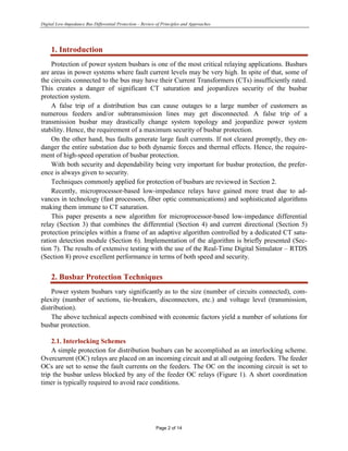Digital Low-Impedance Bus Differential Protection – Review of Principles and Approaches
Page 2 of 14
1. Introduction
Protection of power system busbars is one of the most critical relaying applications. Busbars
are areas in power systems where fault current levels may be very high. In spite of that, some of
the circuits connected to the bus may have their Current Transformers (CTs) insufficiently rated.
This creates a danger of significant CT saturation and jeopardizes security of the busbar
protection system.
A false trip of a distribution bus can cause outages to a large number of customers as
numerous feeders and/or subtransmission lines may get disconnected. A false trip of a
transmission busbar may drastically change system topology and jeopardize power system
stability. Hence, the requirement of a maximum security of busbar protection.
On the other hand, bus faults generate large fault currents. If not cleared promptly, they en-
danger the entire substation due to both dynamic forces and thermal effects. Hence, the require-
ment of high-speed operation of busbar protection.
With both security and dependability being very important for busbar protection, the prefer-
ence is always given to security.
Techniques commonly applied for protection of busbars are reviewed in Section 2.
Recently, microprocessor-based low-impedance relays have gained more trust due to ad-
vances in technology (fast processors, fiber optic communications) and sophisticated algorithms
making them immune to CT saturation.
This paper presents a new algorithm for microprocessor-based low-impedance differential
relay (Section 3) that combines the differential (Section 4) and current directional (Section 5)
protection principles within a frame of an adaptive algorithm controlled by a dedicated CT satu-
ration detection module (Section 6). Implementation of the algorithm is briefly presented (Sec-
tion 7). The results of extensive testing with the use of the Real-Time Digital Simulator – RTDS
(Section 8) prove excellent performance in terms of both speed and security.
2. Busbar Protection Techniques
Power system busbars vary significantly as to the size (number of circuits connected), com-
plexity (number of sections, tie-breakers, disconnectors, etc.) and voltage level (transmission,
distribution).
The above technical aspects combined with economic factors yield a number of solutions for
busbar protection.
2.1. Interlocking Schemes
A simple protection for distribution busbars can be accomplished as an interlocking scheme.
Overcurrent (OC) relays are placed on an incoming circuit and at all outgoing feeders. The feeder
OCs are set to sense the fault currents on the feeders. The OC on the incoming circuit is set to
trip the busbar unless blocked by any of the feeder OC relays (Figure 1). A short coordination
timer is typically required to avoid race conditions.
 