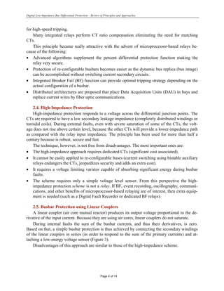 Digital Low-Impedance Bus Differential Protection – Review of Principles and Approaches
Page 4 of 14
for high-speed tripping.
Many integrated relays perform CT ratio compensation eliminating the need for matching
CTs.
This principle became really attractive with the advent of microprocessor-based relays be-
cause of the following:
• Advanced algorithms supplement the percent differential protection function making the
relay very secure.
• Protection of re-configurable busbars becomes easier as the dynamic bus replica (bus image)
can be accomplished without switching current secondary circuits.
• Integrated Breaker Fail (BF) function can provide optimal tripping strategy depending on the
actual configuration of a busbar.
• Distributed architectures are proposed that place Data Acquisition Units (DAU) in bays and
replace current wires by fiber optic communications.
2.4. High-Impedance Protection
High-impedance protection responds to a voltage across the differential junction points. The
CTs are required to have a low secondary leakage impedance (completely distributed windings or
toroidal coils). During external faults, even with severe saturation of some of the CTs, the volt-
age does not rise above certain level, because the other CTs will provide a lower-impedance path
as compared with the relay input impedance. The principle has been used for more than half a
century because is robust, secure and fast.
The technique, however, is not free from disadvantages. The most important ones are:
• The high-impedance approach requires dedicated CTs (significant cost associated).
• It cannot be easily applied to re-configurable buses (current switching using bistable auxiliary
relays endangers the CTs, jeopardizes security and adds an extra cost).
• It requires a voltage limiting varistor capable of absorbing significant energy during busbar
faults.
• The scheme requires only a simple voltage level sensor. From this perspective the high-
impedance protection scheme is not a relay. If BF, event recording, oscillography, communi-
cations, and other benefits of microprocessor-based relaying are of interest, then extra equip-
ment is needed (such as a Digital Fault Recorder or dedicated BF relays).
2.5. Busbar Protection using Linear Couplers
A linear coupler (air core mutual reactor) produces its output voltage proportional to the de-
rivative of the input current. Because they are using air cores, linear couplers do not saturate.
During internal faults the sum of the busbar currents, and thus their derivatives, is zero.
Based on that, a simple busbar protection is thus achieved by connecting the secondary windings
of the linear couplers in series (in order to respond to the sum of the primary currents) and at-
taching a low-energy voltage sensor (Figure 3).
Disadvantages of this approach are similar to those of the high-impedance scheme.
 
