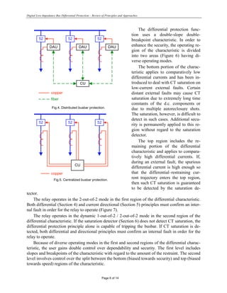 Digital Low-Impedance Bus Differential Protection – Review of Principles and Approaches
Page 6 of 14
The differential protection func-
tion uses a double-slope double-
breakpoint characteristic. In order to
enhance the security, the operating re-
gion of the characteristic is divided
into two areas (Figure 6) having di-
verse operating modes.
The bottom portion of the charac-
teristic applies to comparatively low
differential currents and has been in-
troduced to deal with CT saturation on
low-current external faults. Certain
distant external faults may cause CT
saturation due to extremely long time
constants of the d.c. components or
due to multiple autoreclosure shots.
The saturation, however, is difficult to
detect in such cases. Additional secu-
rity is permanently applied to this re-
gion without regard to the saturation
detector.
The top region includes the re-
maining portion of the differential
characteristic and applies to compara-
tively high differential currents. If,
during an external fault, the spurious
differential current is high enough so
that the differential–restraining cur-
rent trajectory enters the top region,
then such CT saturation is guaranteed
to be detected by the saturation de-
tector.
The relay operates in the 2-out-of-2 mode in the first region of the differential characteristic.
Both differential (Section 4) and current directional (Section 5) principles must confirm an inter-
nal fault in order for the relay to operate (Figure 7).
The relay operates in the dynamic 1-out-of-2 / 2-out-of-2 mode in the second region of the
differential characteristic. If the saturation detector (Section 6) does not detect CT saturation, the
differential protection principle alone is capable of tripping the busbar. If CT saturation is de-
tected, both differential and directional principles must confirm an internal fault in order for the
relay to operate.
Because of diverse operating modes in the first and second regions of the differential charac-
teristic, the user gains double control over dependability and security. The first level includes
slopes and breakpoints of the characteristic with regard to the amount of the restraint. The second
level involves control over the split between the bottom (biased towards security) and top (biased
towards speed) regions of the characteristic.
52
DAU
52
DAU
52
DAU
CU
copper
fiber
Fig.4. Distributed busbar protection.
52 52 52
CU
copper
Fig.5. Centralized busbar protection.
 